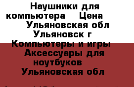 Наушники для компьютера. › Цена ­ 1 000 - Ульяновская обл., Ульяновск г. Компьютеры и игры » Аксессуары для ноутбуков   . Ульяновская обл.